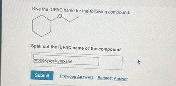 Give the IUPAC name for the following compound.
Spell out the IUPAC name of the compound.
propoxycyclohexane
Submit Previous Answers Request Answer