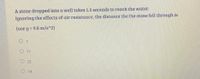 A stone dropped into a well takes 1.5 seconds to reach the water.
Ignoring the effects of air resistance, the distance the the stone fell through is
(use g = 9.8 m/s^2)
O 11
O22
O 14
