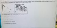 The following calculator screenshots show the scatterplot and the correlation coefficient between the number of days absent and the final grade for a sample
of college students in a general education statistics course at a large community college.
LinRegTTest
y=a+bx
8#0 and P#0
tb=-2.827272727
s=3.067320418
r2=.8975572812
r=-.9473949974
The relationship between "days absent" and "final grade" can be described as
O A strong negative linear relationship
De
O A weak negative relationship
A strong positive linear relationship
O A moderate positive linear relationship
IS
