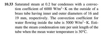 10.33 Saturated steam at 0.2 bar condenses with a convec-
tion coefficient of 6000 W/m²2 · K on the outside of a
brass tube having inner and outer diameters of 16 and
19 mm, respectively. The convection coefficient for
water flowing inside the tube is 5000 W/m². K. Esti-
mate the steam condensation rate per unit length of the
tube when the mean water temperature is 30°C.