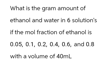 What is the gram amount of
ethanol and water in 6 solution's
if the mol fraction of ethanol is
0.05, 0.1, 0.2, 0.4, 0.6, and 0.8
with a volume of 40mL