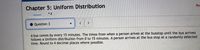 Pro
Chapter 5: Uniform Distribution
• Question 3
A bus comes by every 15 minutes. The times from when a person arives at the busstop until the bus arrives
follows a Uniform distribution from 0 to 15 minutes. A person arrives at the bus stop at a randomly selected
time. Round to 4 decimal places where possible.
