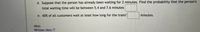 d. Suppose that the person has already been waiting for 2 minutes. Find the probability that the person's
total waiting time will be between 5.4 and 7.6 minutes
e. 60% of all customers wait at least how long for the train?
minutes.
Hint:
Written Hint Z
