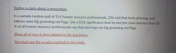 **Testing a Claim About a Proportion**

**Problem Statement:**

In a sample random poll of 514 human resource professionals, 236 said that body piercings and tattoos were big grooming red flags. Use a 0.01 significance level to test the claim that less than 50% of all human resource professionals say that piercings are big grooming red flags.

---

**Instructions:**

Show all of your 6 steps labeled in the box below.

**Note:** You must use the p-value method to get credit.