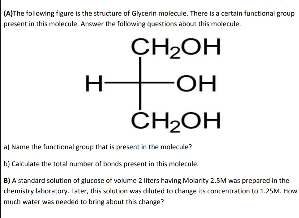 (A)The following figure is the structure of Glycerin molecule. There is a certain functional group
present in this molecule. Answer the following questions about this molecule.
CH2OH
Н-
ОН
ČH2OH
a) Name the functional group that is present in the molecule?
b) Calculate the total number of bonds present in this molecule.
B) A standard solution of glucose of volume 2 liters having Molarity 2.5M was prepared in the
chemistry laboratory. Later, this solution was diluted to change its concentration to 1.25M. How
much water was needed to bring about this change?
