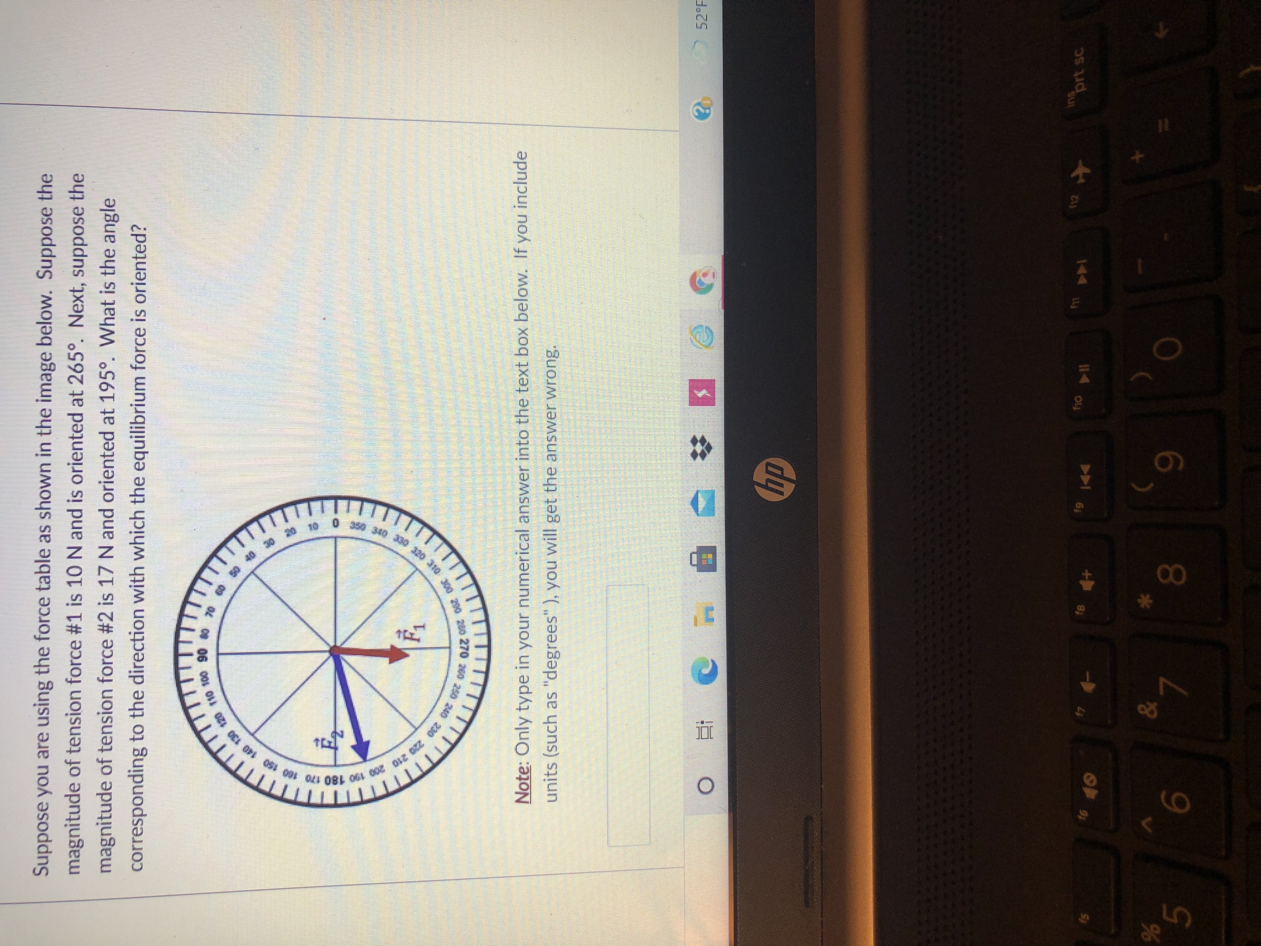 330 320 310 200 230 270 250 240 220 210
350 340
100 320 310 Jon
20 10
5.
Suppose you are using the force table as shown in the image below. Suppose the
magnitude of tension force #1 is 10 N and is oriented at 265°. Next, suppose the
magnitude of tension force #2 is 17 N and oriented at 195°. What is the angle
corresponding to the direction with which the equilibrium force is oriented?
08 06 00s Ou
240 230
Note: Only type in your numerical answer into the text box below. If you include
units (such as "degrees" ), you will get the answer wrong.
52°F
dy
19 144
+や e)
6,
00
144
ins
prt sc
