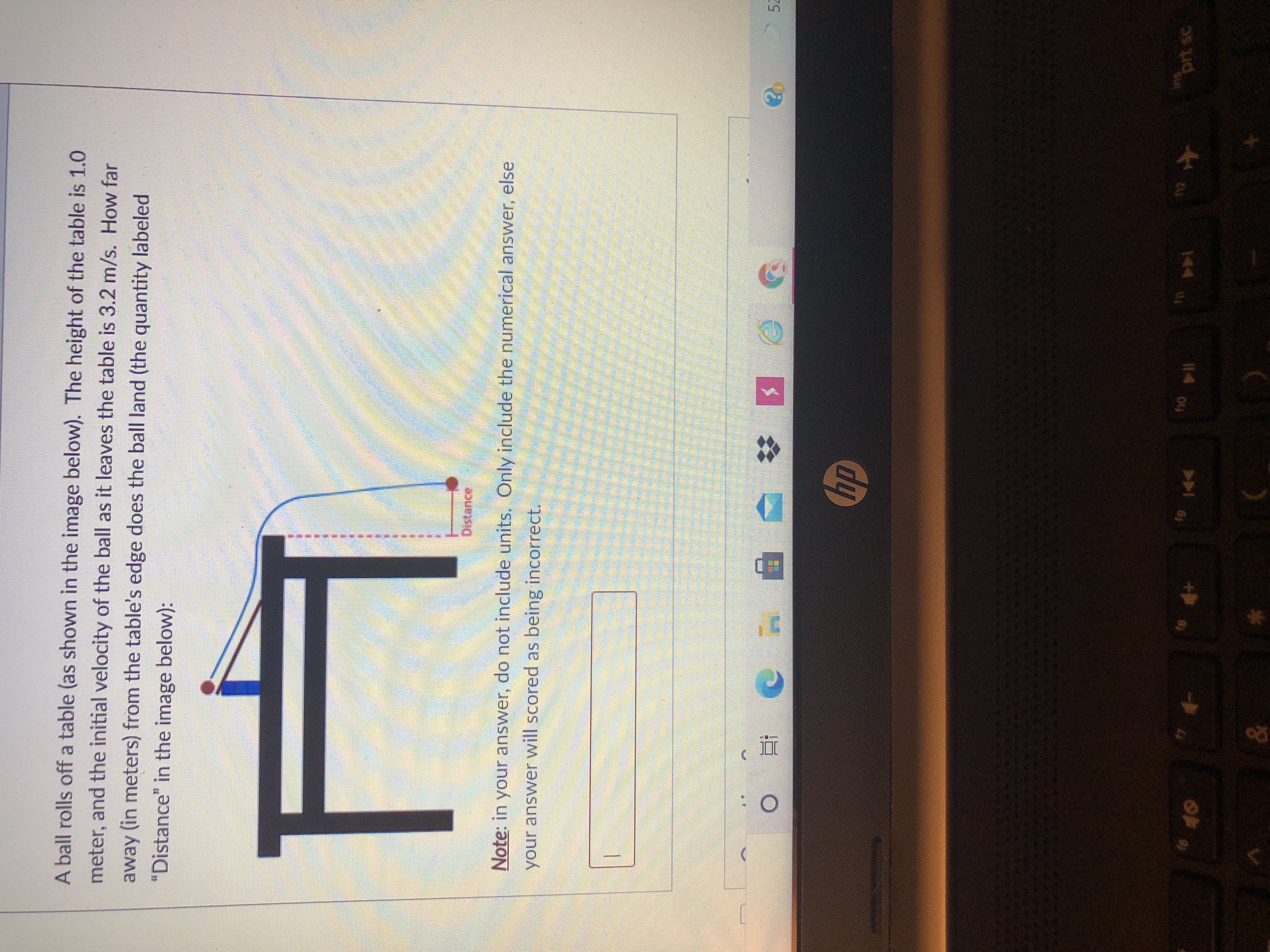 A ball rolls off a table (as shown in the image below). The height of the table is 1.0
meter, and the initial velocity of the ball as it leaves the table is 3.2 m/s. How far
away (in meters) from the table's edge does the ball land (the quantity labeled
"Distance" in the image below):
Distance
Note: in your answer, do not include units. Only include the numerical answer, else
your answer will scored as being incorrect.
2 52
prt sc
144
114 o4
