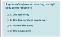 A system of coplanar forces acting on a rigid
body can be reduced to
O a. One force only
O b. One force and one couple only
O c. None of the above
O d. One couple only
