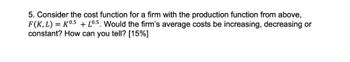 5. Consider the cost function for a firm with the production function from above,
F(K, L) = K0.5 + L0.5. Would the firm's average costs be increasing, decreasing or
constant? How can you tell? [15%]