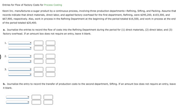 Entries for Flow of Factory Costs for Process Costing
Keoni Inc. manufactures a sugar product by a continuous process, involving three production departments-Refining, Sifting, and Packing. Assume that
records indicate that direct materials, direct labor, and applied factory overhead for the first department, Refining, were $295,200, $103,300, and
$67,900, respectively. Also, work in process in the Refining Department at the beginning of the period totaled $16,500, and work in process at the end
of the period totaled $20,400.
a. Journalize the entries to record the flow of costs into the Refining Department during the period for (1) direct materials, (2) direct labor, and (3)
factory overhead. If an amount box does not require an entry, leave it blank.
1.
2.
3.
b. Journalize the entry to record the transfer of production costs to the second department, Sifting. If an amount box does not require an entry, leave
it blank.
8