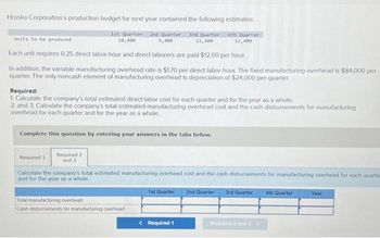 Hruska Corporation's production budget for next year contained the following estimates:
Units to be produced
1st Quarter 2nd Quarter 3rd Quarter. 4th Quarter
10,400
9,400
11,400
12,400
Each unit requires 0.25 direct labor-hour and direct laborers are paid $12.00 per hour.
In addition, the variable manufacturing overhead rate is $1.70 per direct labor-hour. The fixed manufacturing overhead is $84,000 per
quarter. The only noncash element of manufacturing overhead is depreciation of $24,000 per quarter.
Required:
1. Calculate the company's total estimated direct labor cost for each quarter and for the year as a whole.
2. and 3. Calculate the company's total estimated manufacturing overhead cost and the cash disbursements for manufacturing
overhead for each quarter and for the year as a whole.
Complete this question by entering your answers in the tabs below.
Required 2
and 3
Required 1
Calculate the company's total estimated manufacturing overhead cost and the cash disbursements for manufacturing overhead for each quarte
and for the year as a whole.
2nd Quarter
Total manufacturing overhead
Cash disbursements for manufacturing overhead
1st Quarter
< Required 1
3rd Quarter 4th Quarter
Required 2 and 3>
Year