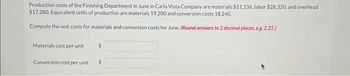 Production costs of the Finishing Department in June in Carla Vista Company are materials $11,136, labor $28,320, and overhead
$17,280. Equivalent units of production are materials 19,200 and conversion costs 18.240.
Compute the unit costs for materials and conversion costs for June. (Round answers to 2 decimal places, e.g. 2.25.)
Materials cost per unit
Conversion cost per unit
$