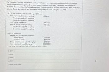 The Caterpillar Company manufactures small garden tractors on a highly automated assembly line. Its costing
system uses two cost categories, direct materials and conversion costs. Each tractor must pass through the
Assembly Department and the Testing Department. Direct materials are added at the beginning of the production
process. Conversion costs are allocated evenly throughout production. Caterpillar uses FIFO.
Data for the Assembly Department for April 2008 are:
Work in process, beginning inventory:
Direct materials (100% complete)
Conversion costs (40% complete)
Units started during April
Work in process, ending inventory:
Direct materials (100% complete)
Conversion costs (80% complete)
Costs for April 2008:
Work in process, beginning inventory:
Direct materials
400 units
O 1.350
O 1.190
O 1600
O 1,390
O None of the choices
1,200 units
250 units
$100,000
$300,000
$700,000
$1,250,000
Conversion costs
Direct materials costs added during April
Conversion costs added during April
What is the total equivalent units of conversion costs in FIFO?