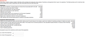 Exercise 10-2
Crane Corp., a public company located in Manitoba, both purchases and constructs various pieces of machinery and equipment that it uses in its operations. The following items are for machinery that
was purchased and a piece of equipment that was constructed during the 2020 fiscal year:
Machinery
Cash paid for machinery, including sales tax of $10,150 and recoverable GST of $7,250
Freight and insurance cost while in transit
Cost of moving machinery into place at factory
Wage cost for technicians to test machinery
Materials cost for testing
Insurance premium paid on the machinery for its first year of operation
Special plumbing fixtures required for new machinery
Repair cost on machinery incurred in first year of operations
Cash received from provincial government as incentive to purchase machinery
(a) Cost of the machinery
(b) Cost of the equipment
Equipment (Self-Constructed)
Material and purchased parts (gross cost $219,000; failed to take 3% cash discount; the company uses the net method of recording purchases of material and parts) $219,000
Imputed interest on funds used during construction (Note: The company has no borrowing costs but it has calculated imputed interest on its equity/ share financing)
Labour costs for manufacturing the equipment
14,300
193,000
Overhead costs (fixed $22,700; variable $29,400)
Profit on self-construction
52,100
32,200
4,600
Cost of installing equipment
Calculate the cost of the machinery and the cost of the equipment.
$
$162,400
2,450
3,400
3,800
560
$
1,600
8,260
1,200
27,000
