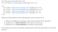 <h1>Here are my favorite sites</h1>
<p><em>Click on a name to go to that page</em></p>
<ul>
<li><a href = "http://www.youtube.com">YouTube</a></li>
<li><a href = "http://www.wikipedia.org">Wikipedia</a></li>
<li><a href = "http://www.amazon.com">Amazon</a></li>
<li><a href = "http://www.linkedin.com">LinkedIn</a></li>
</ul>
Please provide answers to the following (be sure to answer all 3):
1. What is the difference between a block and an inline HTML element?
2. Identify one (1) block element in the above code listing.
3. Identify one (1) inline element in the above code listing.
For the last two, be sure to identify clearly which is the block and which is the inline
element.
