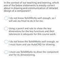 In the context of our teaching and learning, which
one of the below statements is mostly correct
about in drawing and communication of detailed
design of a component?
I do not know SolidWorks well enough, so I
will ask my fried to do it for me.
Using a pencil and rule to show the key
dimensions for the key functions and their
tolerances is adequate for this course work.
I do not know the SolidWorks well enough, so
I must learn and use AutoCAD for drawing.
I must use SolidWorks to draw the competent
and for its dimensioning.
