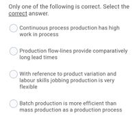 Only one of the following is correct. Select the
correct answer.
Continuous process production has high
work in process
Production flow-lines provide comparatively
long lead times
With reference to product variation and
labour skills jobbing production is very
flexible
Batch production is more efficient than
mass production as a production process
