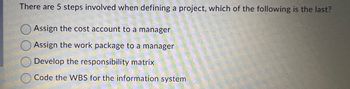 There are 5 steps involved when defining a project, which of the following is the last?
Assign the cost account to a manager
Assign the work package to a manager
Develop the responsibility matrix
Code the WBS for the information system