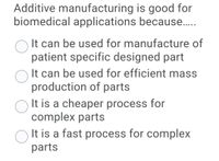 Additive manufacturing is good for
biomedical applications because.
It can be used for manufacture of
patient specific designed part
It can be used for efficient mass
production of parts
It is a cheaper process for
complex parts
O It is a fast process for complex
parts
