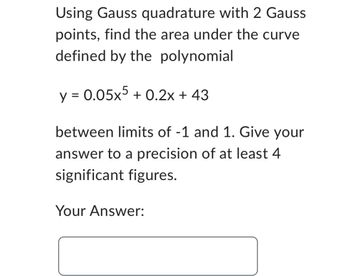 Using Gauss quadrature with 2 Gauss
points, find the area under the curve
defined by the polynomial
y = 0.05x5 +0.2x + 43
between limits of -1 and 1. Give your
answer to a precision of at least 4
significant figures.
Your Answer: