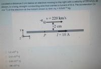 Located a distance 2 cm below an electron moving to the right with a velocity of 220 km/s, as
shown, is a long, straight conducting wire that carries a current of 10 A. The acceleration (in
ms) of the electron at the instant shown is: Hint: me = 9.11x103 kg.
v= 220 km/s
12 cm
I= 10 A
O 121 x102-j
2.42 x10+
3.86 x102 +j
1.96 x10+j
