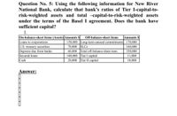 Question No. 5: Using the following information for New River
National Bank, calculate that bank's ratios of Tier I-capital-to-
risk-weighted assets and total -capital-to-risk-weighted assets
under the terms of the Basel I agreement. Does the bank have
sufficient capital?
1.
On-balance-sheet items (Assets) Amounts S
Loans to corporations
U.S. treasury securities
Deposits due from banks
Secured loans
Cash
Off-balance-sheet items
Amounts $
150,000 Long-term unused commitments 170,000
70,000 SLCS
60,000 Total off-balance-sheet item
140,000 Tier I capital
20,000 Tier II capital
160,000
350,000
11,000
10,000
Answer:
