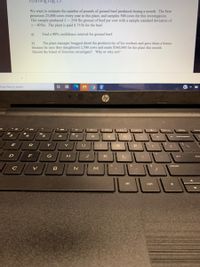 **Learning Log 19**

We want to estimate the number of pounds of ground beef produced during a month. The firm processes 25,000 cows every year in this plant, and samples 500 cows for this investigation. This sample produced \( \bar{x} = 290 \) lbs ground of beef per cow with a sample standard deviation of \( s = 40 \) lbs. The plant is paid \$0.75/lb for the beef.

a) Find a 90% confidence interval for ground beef.

b) The plant manager bragged about the productivity of his workers and gave them a bonus because he says they slaughtered 2,500 cows and made \$560,000 for the plant this month. Should the board of directors investigate? Why or why not?