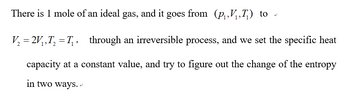 There is 1 mole of an ideal gas, and it goes from (p₁V₁,T₂) to
V₂ = 2V₁,T₂ = T₁,_ through an irreversible process, and we set the specific heat
capacity at a constant value, and try to figure out the change of the entropy
in two ways..