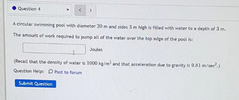 Question 4
>
A circular swimming pool with diameter 20 m and sides 3 m high is filled with water to a depth of 3 m.
The amount of work required to pump all of the water over the top edge of the pool is:
Joules
(Recall that the density of water is 1000 kg/m³ and that acceleration due to gravity is 9.81 m/sec².)
Question Help: D Post to forum
Submit Question