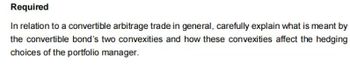 Required
In relation to a convertible arbitrage trade in general, carefully explain what is meant by
the convertible bond's two convexities and how these convexities affect the hedging
choices of the portfolio manager.