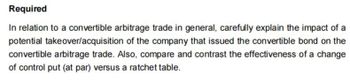 Required
In relation to a convertible arbitrage trade in general, carefully explain the impact of a
potential takeover/acquisition of the company that issued the convertible bond on the
convertible arbitrage trade. Also, compare and contrast the effectiveness of a change
of control put (at par) versus a ratchet table.