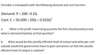 Consider a monopolist with the following demand and cost function:
Demand: P = 200 -0.10
Cost: C = 50,000+20Q+0.025Q²
a. What is the profit maximizing quantity the firm should produce and
what is demand elasticity at that quantity?
b. What would be the socially efficient level of output and what per-unit
subsidy would the government have to give consumers so that the socially
efficient level of output is realized?