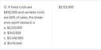 12. If fixed costs are
$2,125,000
$850,000 and variable costs
are 60% of sales, the break-
even point (dollars) is
a. $2,125,000
b. $340,000
c. $3,400,000
d. $1,416,666
