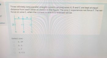 5
of
Three infinitely long parallel straight current carrying wires A, B and C are kept at equal
distance from each other as shown in the figure. The wire C experiences net force F. The net
force on wire C, when the current in wire A is reversed will be
estion
21
X
A
B
Select one:
a. 2F
b. 0
C. F
d. F/2