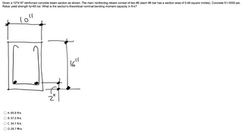 Given a 10"X16" reinforced concrete beam section as shown. The main reinforcing rebars consist of two #6 (each #6 bar has a section area of 0.44 square inches). Concrete fc'=3000 psi.
Rebar yield strength fy=60 ksi. What is the section's theoretical nominal bending moment capacity in ft-k?
loll
O A. 65.8 ft-k.
OB. 57.0 ft-k.
OC. 34.1 ft-k.
OD. 29.7 fft-k.
X²N
16"