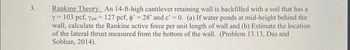 3.
Rankine Theory: An 14-ft-high cantilever retaining wall is backfilled with a soil that has a
Y = 103 pcf, Ysat = 127 pcf, o'=28" and c' = 0. (a) If water ponds at mid-height behind the
wall, calculate the Rankine active force per unit length of wall and (b) Estimate the location
of the lateral thrust measured from the bottom of the wall. (Problem 13.13, Das and
Sobhan, 2014).