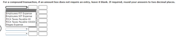 For a compound transaction, if an amount box does not require an entry, leave it blank. If required, round your answers to two decimal places.
Employees FIT Expense
Employees SIT Expense
FICA Taxes Payable-HI
FICA Taxes Payable-OASDI
Wages Expense