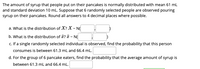 The amount of syrup that people put on their pancakes is normally distributed with mean 61 mL
and standard deviation 10 mL. Suppose that 6 randomly selected people are observed pouring
syrup on their pancakes. Round all answers to 4 decimal places where possible.
a. What is the distribution of X? X ~ N
b. What is the distribution of ? T ~ N(
c. If a single randomly selected individual is observed, find the probability that this person
consumes is between 61.3 mL and 66.4 mL.
d. For the group of 6 pancake eaters, find the probability that the average amount of syrup is
between 61.3 mL and 66.4 mL.
