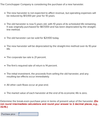 The Cornchopper Company is considering the purchase of a new harvester.
• The new harvester is not expected to affect revenue, but operating expenses will
be reduced by $13,100 per year for 10 years.
The old harvester is now 5 years old, with 10 years of its scheduled life remaining.
It was originally purchased for $67,000 and has been depreciated by the straight-
line method.
The old harvester can be sold for $21,100 today.
• The new harvester will be depreciated by the straight-line method over its 10-year
life.
• The corporate tax rate is 21 percent.
The firm's required rate of return is 14 percent.
The initial investment, the proceeds from selling the old harvester, and any
resulting tax effects occur immediately.
• All other cash flows occur at year-end.
• The market value of each harvester at the end of its economic life is zero.
Determine the break-even purchase price in terms of present value of the harvester. (Do
not round intermediate calculations and round your answer to 2 decimal places, e.g.,
32.16.)
Purchase price
