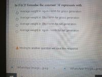 In FACF formulae the constant 'A' represents with
Average weight in kg-m/kWh for gross generation
Average weight in Btu / kWh for gross generation
Average weight in Btu / kWh for net generation
Average weight in kg-m /kWh for net generation
A Moving to another question will save this response.
WhatsApp Image..jpeg
WhatsApp Image..jpeg
