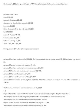 On January 1, 2024, the general ledger of TNT Fireworks includes the following account balances:
Accounts Debit Credit
Cash $ 59,000
Accounts Receivable 25, 600
Allowance for Uncollectible Accounts $ 2,500
Inventory 36,600
Notes Receivable (5%, due in 2 years) 15,600
Land 158,000
Accounts Payable 15, 100
Common Stock 223,000
Retained Earnings 54,200
Totals $294,800 $294,800
During January 2024, the following transactions occur:
January 1 Purchase equipment for $19,800. The company estimates a residual value of $1,800 and a six-year service
life.
January 4 Pay cash on accounts payable, $9,800.
January 8 Purchase additional inventory on account, $85,900.
January 15 Receive cash on accounts receivable, $22,300.
January 19 Pay cash for salaries, $30,100.
January 28 Pay cash for January utilities, $16,800.
January 30 Firework sales for January total $223,000. All of these sales are on account. The cost of the units sold is $
116,500.
The following information is available on January 31, 2024:
a.)
Depreciation on the equipment for the month of January is calculated using the straight-line method.
The company records an adjusting entry for $3,610 for estimated future uncollectible accounts.
The company has accrued interest on notes receivable for January.
Unpaid salaries owed to employees at the end of January are $32,900.
The company accrued income taxes at the end of January $9,300.