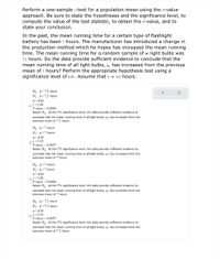 Perform a one-sample z-test for a population mean using the p-value
approach. Be sure to state the hypotheses and the significance level, to
compute the value of the test statistic, to obtain the P-value, and to
state your conclusion.
In the past, the mean running time for a certain type of flashlight
battery has been 7 hours. The manufacturer has introduced a change in
the production method which he hopes has increased the mean running
time. The mean running time for a random sample of 40 light bulbs was
7.2 hours. Do the data provide sufficient evidence to conclude that the
mean running time of all light bulbs, µ, has increased from the previous
mean of 7 hours? Perform the appropriate hypothesis test using a
significance level of 0.05. Assume that = 0.5 hours.
Ho : µ=7.2 hours
H : µ>7.2 hours
a= 0.05
Oz= 2.80
P-value = 0.0026
Reject H. At the 5% significance level, the data provide sufficient evidence to
conclude that the mean running time of all light bulbs, µ, has increased from the
previous mean of 7.2 hours.
Ho : µ=7 hours
H : µ>7 hours
a= 0.05
Oz= 2.53
P-value = 0.0057
Reject Ho . At the 5% significance level, the data provide sufficient evidence to
conclude that the mean running time of all light bulbs, µ, has increased from the
previous mean of 7 hours.
H, : µ=7 hours
H : µ>7 hours
a = 0.05
Oz=2.80
P-value = 0.0026
Reject Ho . At the 5% significance level, the data provide sufficient evidence to
conclude that the mean running time of all light bulbs, µ, has increased from the
previous mean of 7 hours.
Ho : µ=7.2 hours
H : µ> 7.2 hours
a =0.05
O== 2.53
P-value = 0.0057
Reject H. At the 5% significance level, the data provide sufficient evidence to
conclude that the mean running time of all light bulbs, u, has increased from the
previous mean of 7.2 hours.
