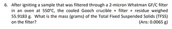 6. After igniting a sample that was filtered through a 2-micron Whatman GF/C filter
in an oven at 550°C, the cooled Gooch crucible + filter + residue weighed
55.9183 g. What is the mass (grams) of the Total Fixed Suspended Solids (TFSS)
on the filter?
(Ans: 0.0065 g)