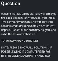 Question
Assume that Mr. Danny starts now and makes
five equal deposits of A=1000 per year into a
17% per year investment and withdraws the
accumulated total immediately after the last
deposit. Construct the cash flow diagram and
solve the amount withdrawn.
TOPIC: COMPOUND INTEREST
NOTE: PLEASE SHOW ALL SOLUTION & IF
POSSIBLE SEND IT COMPUTERIZED FOR
BETTER UNDERSTANDING. THANK YOU.
