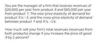 You are the manager of a firm that receives revenues of
$20,000 per year from product Xand $80,000 per year
from product Y. The own price elasticity of demand for
product X is -3, and the cross-price elasticity of demand
between product Y and Xis -1.6.
How much will your firm's total revenues (revenues from
both products) change if you increase the price of good
X by 2 percent?
