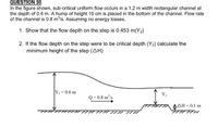 QUESTION 30
In the figure shown, sub-critical uniform flow occurs in a 1.2 m width rectangular channel at
the depth of 0.6 m. A hump of height 10 cm is placed in the bottom of the channel. Flow rate
of the channel is 0.8 m/s. Assuming no energy losses,
1. Show that the flow depth on the step is 0.453 m(Y2)
2. If the flow depth on the step were to be critical depth (Y2) calculate the
minimum height of the step (AH)
Y-0.6 m
Y:
Q=0.8 m'/s
DAH = 0.1 m
