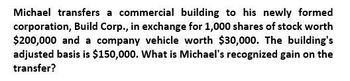 Michael transfers a commercial building to his newly formed
corporation, Build Corp., in exchange for 1,000 shares of stock worth
$200,000 and a company vehicle worth $30,000. The building's
adjusted basis is $150,000. What is Michael's recognized gain on the
transfer?