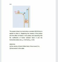 Q4.b
30 kg
250 N
25 kg
The system shown is at rest when a constant 250-N force is
applied to block A. Neglecting the masses of the pulleys
and the effect of friction in the puleys and assuming that
the coefficients of friction between block A and the
horizontal surface are u, = 0.25 and Hk = 0.20,
determine
(a) the velocity of block B after block A has moved 2 m,
(b) the tension in the cable.
