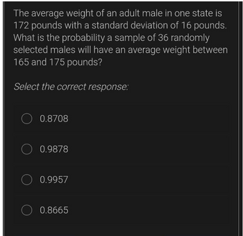 The average weight of an adult male in one state is
172 pounds with a standard deviation of 16 pounds.
What is the probability a sample of 36 randomly
selected males will have an average weight between
165 and 175 pounds?
Select the correct response:
O 0.8708
O 0.9878
0.9957
0.8665