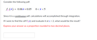 Consider the following pdf:

\[ f_X(x) = 0.06x + 0.05 \quad \text{for} \quad 0 < x < 5 \]

Since it is a continuous pdf, calculations will be accomplished through integration.

If I were to find the cdf \( F_X(x) \) and evaluate it at \( x = 2 \), what would be the result?

**Express your answer as a proportion rounded to two decimal places.**

[Input box for answer]